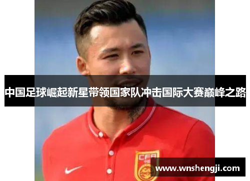 中国足球崛起新星带领国家队冲击国际大赛巅峰之路