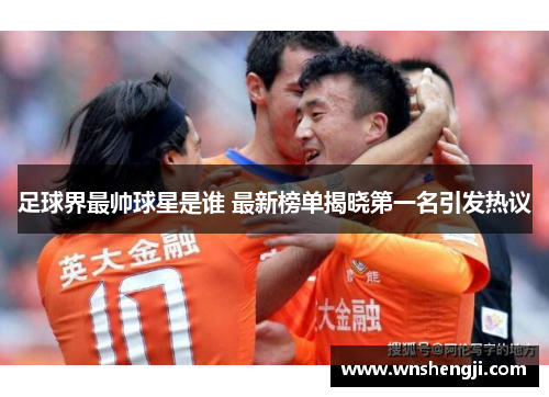 足球界最帅球星是谁 最新榜单揭晓第一名引发热议